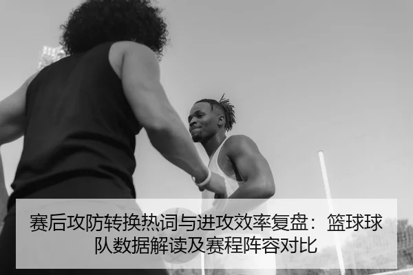 赛后攻防转换热词与进攻效率复盘：篮球球队数据解读及赛程阵容对比